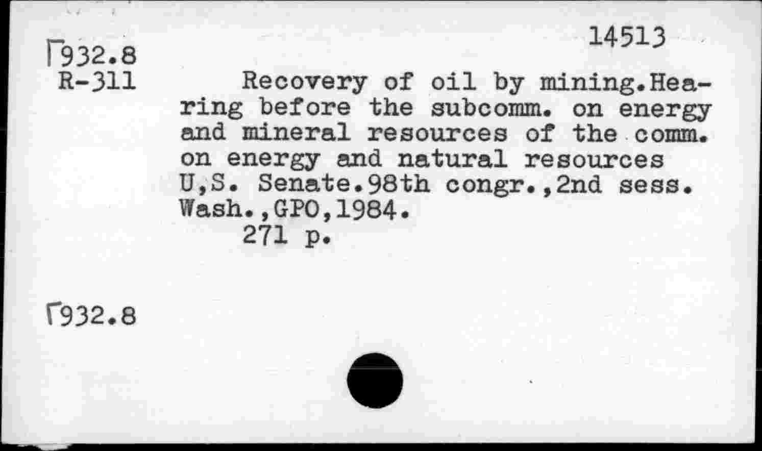 ﻿T932.8	14513
R-311	Recovery of oil by mining.Hearing before the subcomm, on energy and mineral resources of the comm, on energy and natural resources U,S. Senate.98th congr.,2nd sess. Wash.,GPO,1984. 271 p.
C932.8